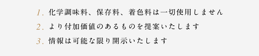 1.化学調味料、保存料、着色料は一切使用しません　2.より付加価値のあるものを提案いたします　3.情報は可能な限り開示いたします