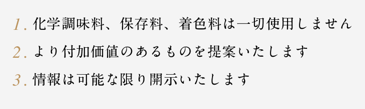 1.化学調味料、保存料、着色料は一切使用しません　2.より付加価値のあるものを提案いたします　3.情報は可能な限り開示いたします